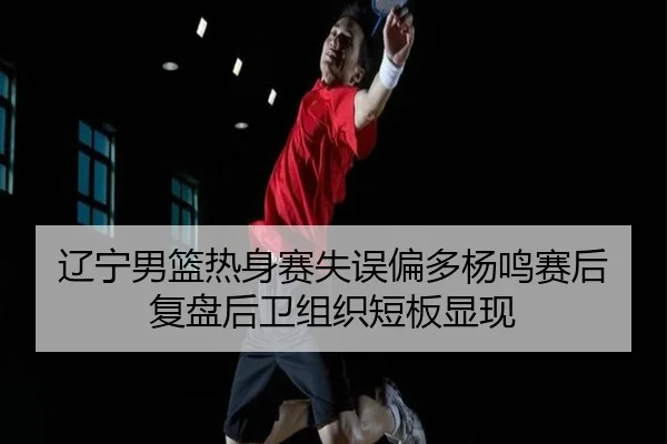 辽宁男篮热身赛失误偏多杨鸣赛后复盘后卫组织短板显现